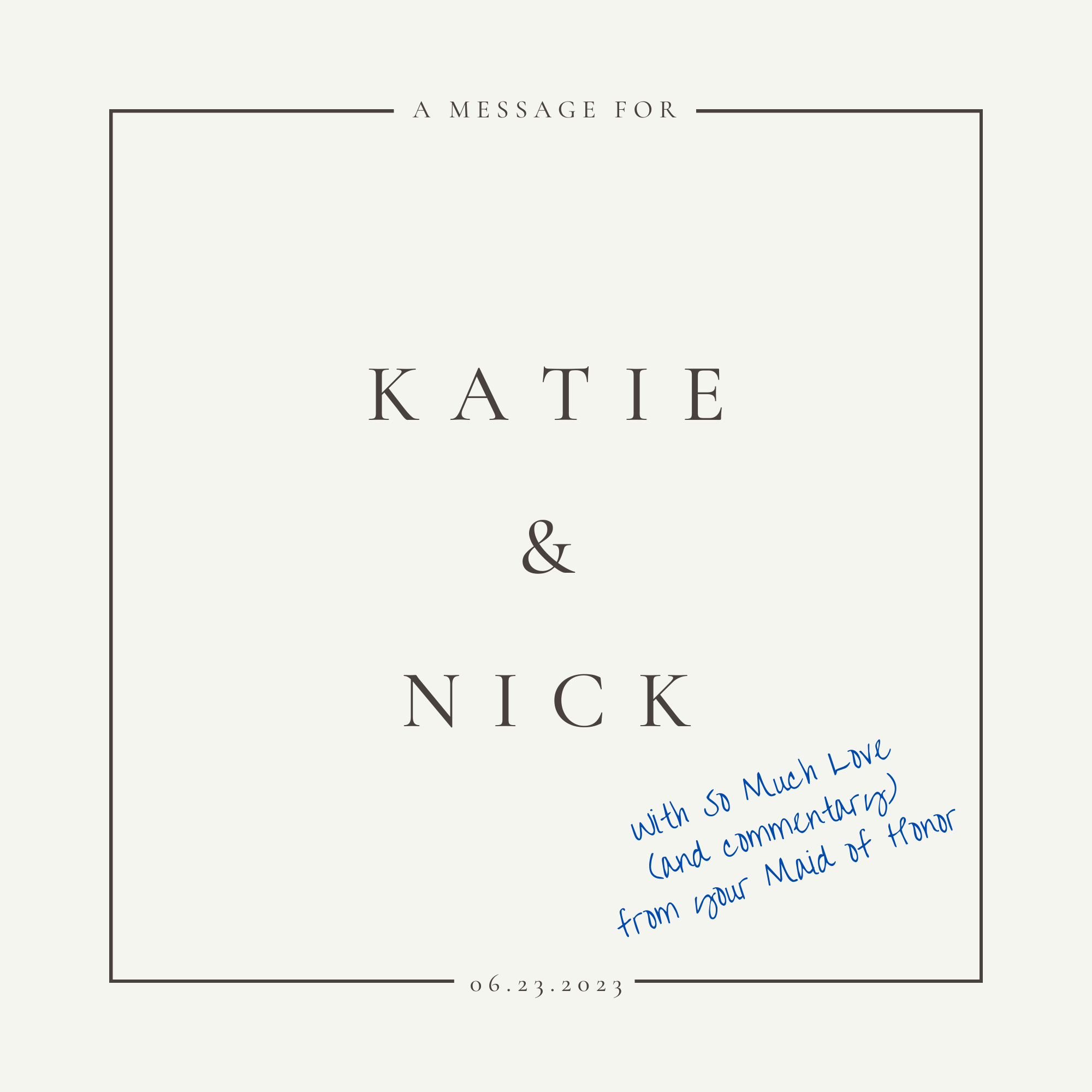 A Message for Katie & Nick (2023) 

This was a short book created for Katie & Nick as a wedding gift. It contained the speech the Maid of Honor had written and presented to Katie & Nick at their wedding. It also contained photos that were taken of them throughout their relationship.